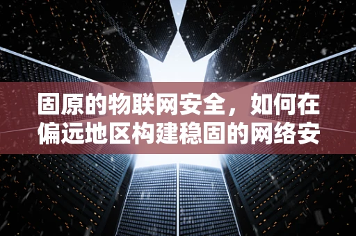 固原的物联网安全，如何在偏远地区构建稳固的网络安全防线？