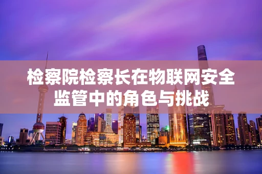 检察院检察长在物联网安全监管中的角色与挑战