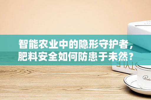 智能农业中的隐形守护者，肥料安全如何防患于未然？