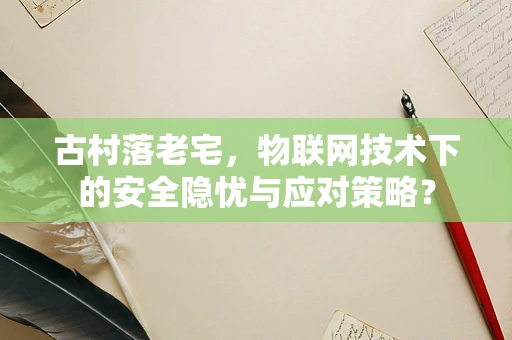 古村落老宅，物联网技术下的安全隐忧与应对策略？