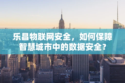 乐昌物联网安全，如何保障智慧城市中的数据安全？