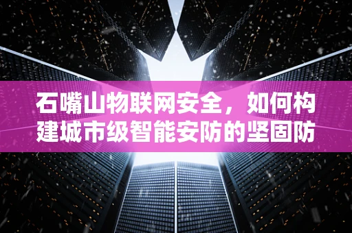 石嘴山物联网安全，如何构建城市级智能安防的坚固防线？