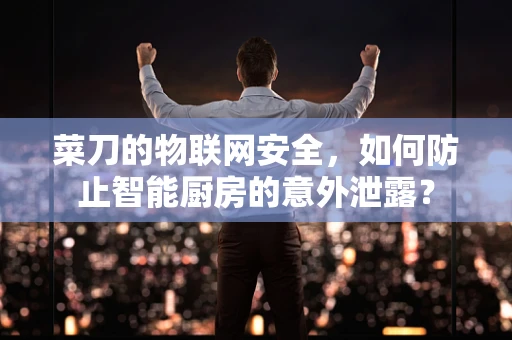 菜刀的物联网安全，如何防止智能厨房的意外泄露？