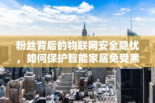 粉丝背后的物联网安全隐忧，如何保护智能家居免受黑客攻击？