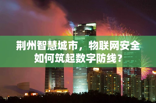 荆州智慧城市，物联网安全如何筑起数字防线？