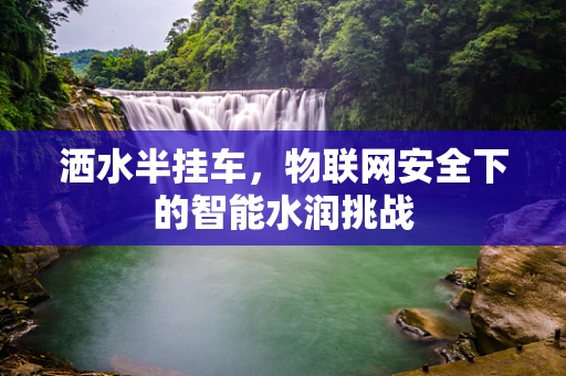 洒水半挂车，物联网安全下的智能水润挑战
