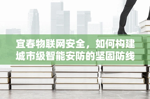 宜春物联网安全，如何构建城市级智能安防的坚固防线？