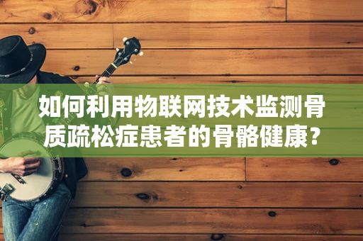 如何利用物联网技术监测骨质疏松症患者的骨骼健康？