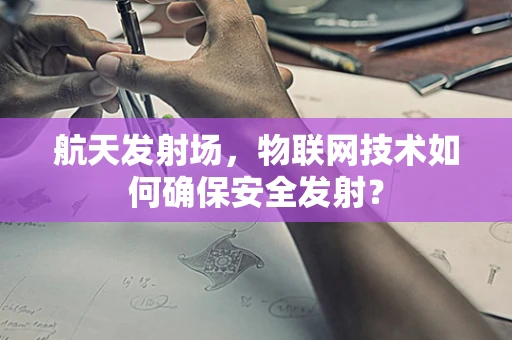 航天发射场，物联网技术如何确保安全发射？