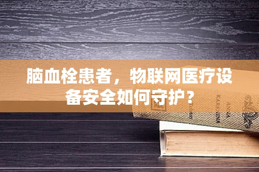 脑血栓患者，物联网医疗设备安全如何守护？