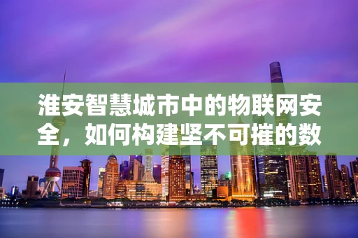 淮安智慧城市中的物联网安全，如何构建坚不可摧的数字防线？
