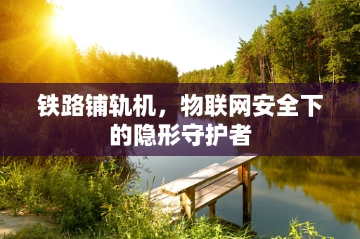 铁路铺轨机，物联网安全下的隐形守护者