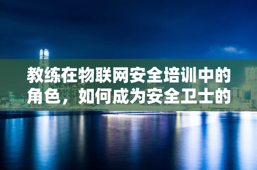 教练在物联网安全培训中的角色，如何成为安全卫士的导航灯？