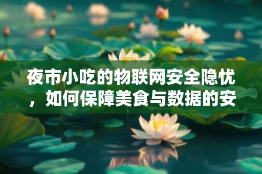 夜市小吃的物联网安全隐忧，如何保障美食与数据的安全同行？