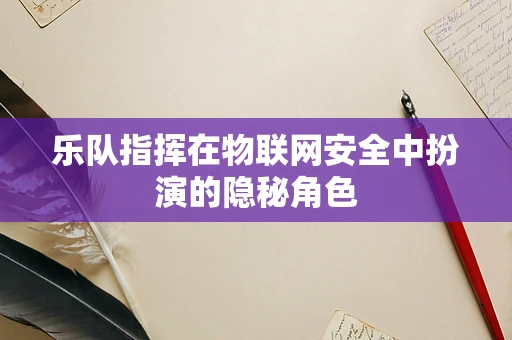 乐队指挥在物联网安全中扮演的隐秘角色