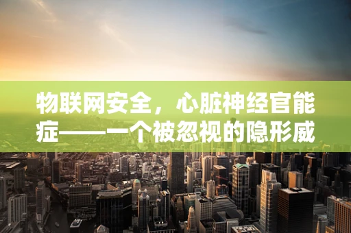 物联网安全，心脏神经官能症——一个被忽视的隐形威胁？