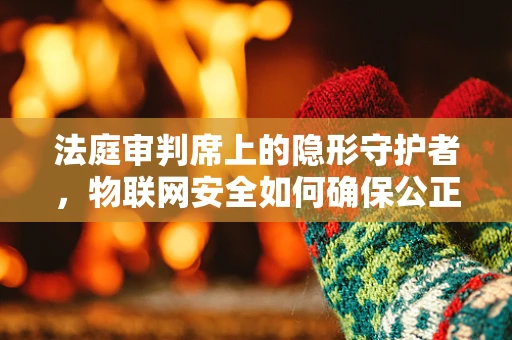 法庭审判席上的隐形守护者，物联网安全如何确保公正裁决？