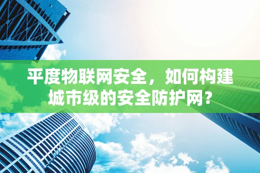 平度物联网安全，如何构建城市级的安全防护网？