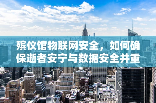 殡仪馆物联网安全，如何确保逝者安宁与数据安全并重？
