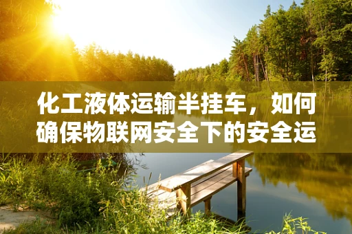 化工液体运输半挂车，如何确保物联网安全下的安全运输？
