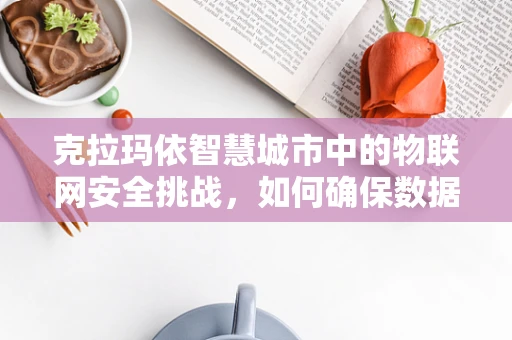 克拉玛依智慧城市中的物联网安全挑战，如何确保数据安全与隐私？