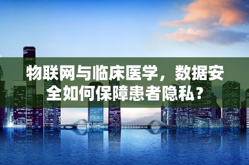 物联网与临床医学，数据安全如何保障患者隐私？