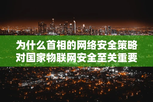 为什么首相的网络安全策略对国家物联网安全至关重要？