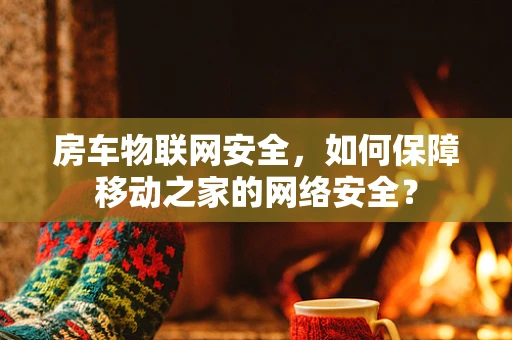 房车物联网安全，如何保障移动之家的网络安全？