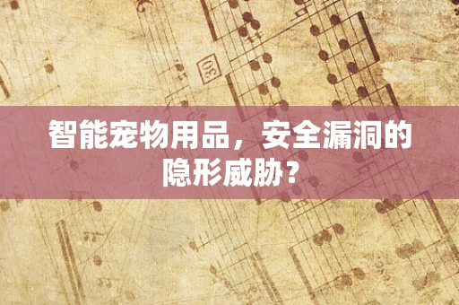 智能宠物用品，安全漏洞的隐形威胁？