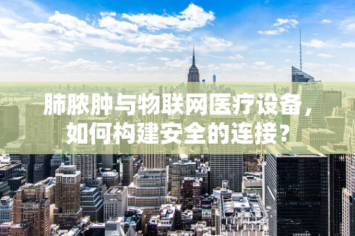 肺脓肿与物联网医疗设备，如何构建安全的连接？