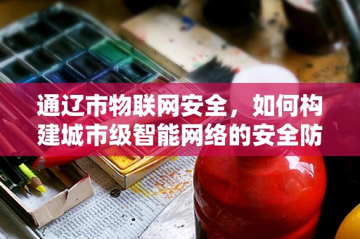 通辽市物联网安全，如何构建城市级智能网络的安全防线？