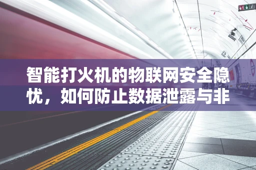 智能打火机的物联网安全隐忧，如何防止数据泄露与非法操控？