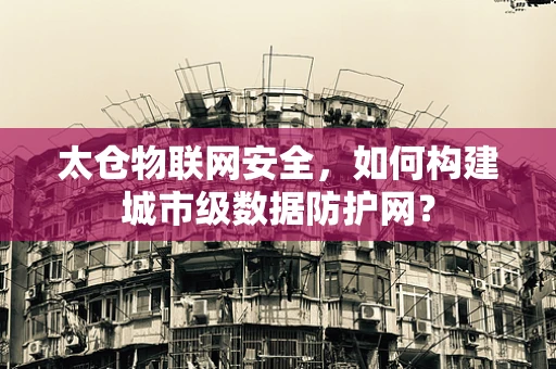 太仓物联网安全，如何构建城市级数据防护网？