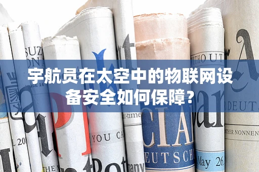 宇航员在太空中的物联网设备安全如何保障？