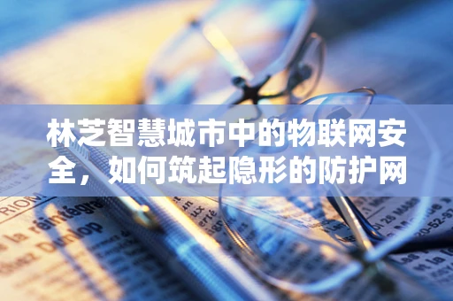 林芝智慧城市中的物联网安全，如何筑起隐形的防护网？