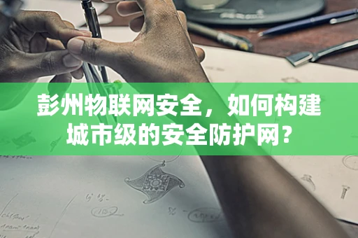 彭州物联网安全，如何构建城市级的安全防护网？