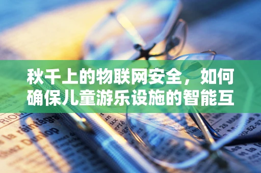 秋千上的物联网安全，如何确保儿童游乐设施的智能互联安全无虞？