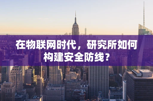 在物联网时代，研究所如何构建安全防线？
