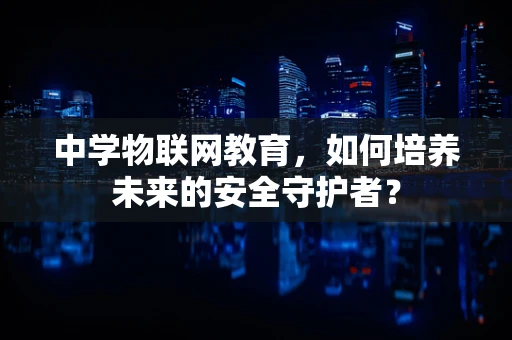 中学物联网教育，如何培养未来的安全守护者？