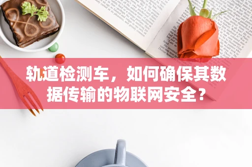 轨道检测车，如何确保其数据传输的物联网安全？