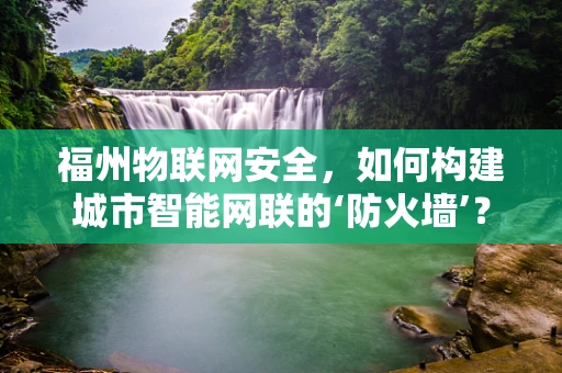 福州物联网安全，如何构建城市智能网联的‘防火墙’？
