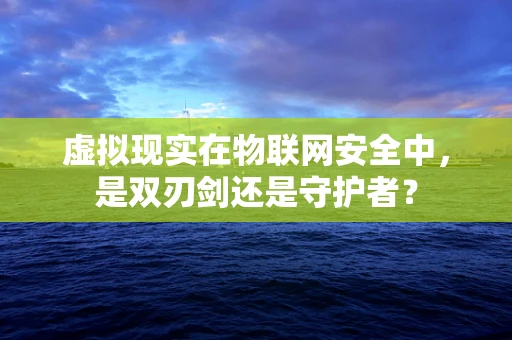 虚拟现实在物联网安全中，是双刃剑还是守护者？
