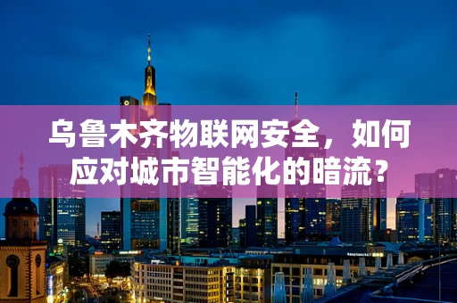 乌鲁木齐物联网安全，如何应对城市智能化的暗流？