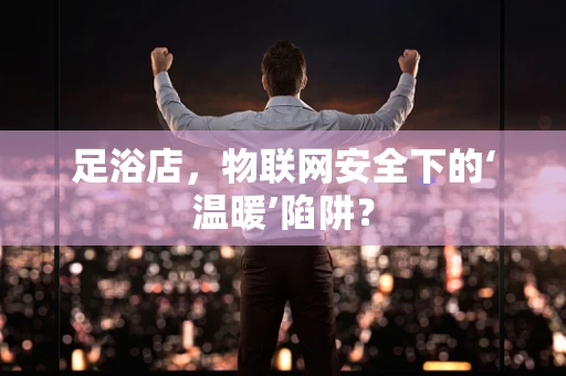 足浴店，物联网安全下的‘温暖’陷阱？