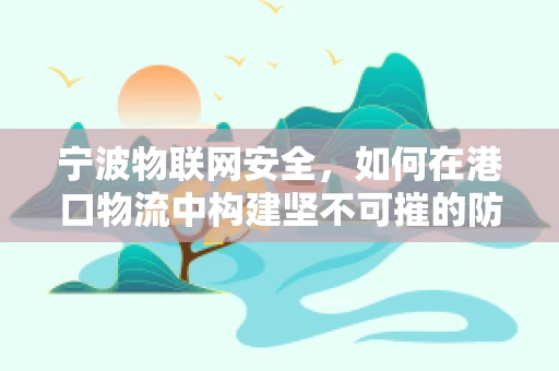 宁波物联网安全，如何在港口物流中构建坚不可摧的防御网？