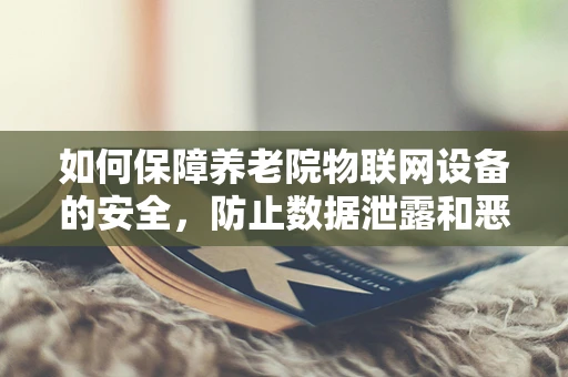 如何保障养老院物联网设备的安全，防止数据泄露和恶意攻击？