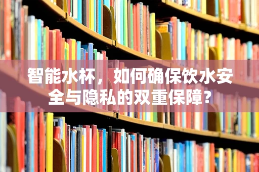 智能水杯，如何确保饮水安全与隐私的双重保障？