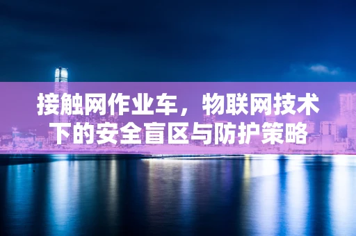 接触网作业车，物联网技术下的安全盲区与防护策略