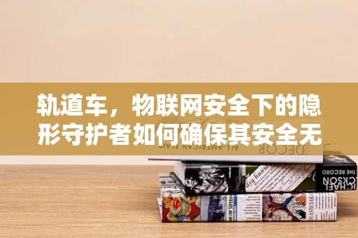 轨道车，物联网安全下的隐形守护者如何确保其安全无虞？