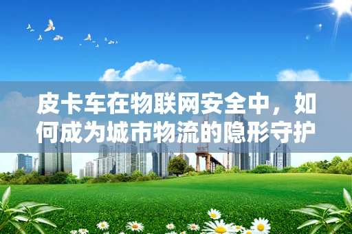 皮卡车在物联网安全中，如何成为城市物流的隐形守护者？